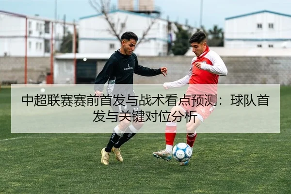 中超联赛赛前首发与战术看点预测：球队首发与关键对位分析